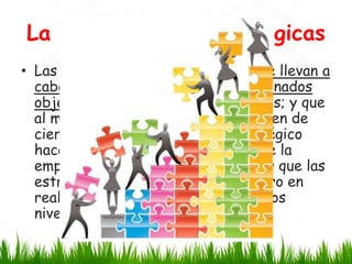 La Planificación Estratégicas
• Las estrategias son acciones que se llevan a
cabo con el fin de alcanzar determinados
objetivos, pero requieren de análisis; y que
al momento de ejecutarlas, requieren de
cierto esfuerzo. El término estratégico
hace referencia al más alto nivel de la
empresa, por lo que se suele pensar que las
estrategias sólo se deciden ahí, pero en
realidad, éstas se toman en todos los
niveles de la empresa.

 
