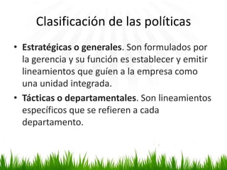 Clasificación de las políticas
• Estratégicas o generales. Son formulados por
la gerencia y su función es establecer y emitir
lineamientos que guíen a la empresa como
una unidad integrada.
• Tácticas o departamentales. Son lineamientos
específicos que se refieren a cada
departamento.

 