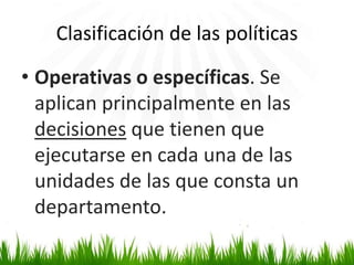 Clasificación de las políticas
• Operativas o específicas. Se
aplican principalmente en las
decisiones que tienen que
ejecutarse en cada una de las
unidades de las que consta un
departamento.

 