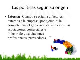 Las políticas según su origen
• Externas: Cuando se origina a factores
externos a la empresa, por ejemplo: la
competencia, el gobierno, los sindicatos, las
asociaciones comerciales e
industriales, asociaciones
profesionales, proveedores, clientes, etc.

 