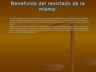 Beneficios del reciclado de la
misma:




El reciclaje de papel es el proceso de recuperación de papel ya utilizado para transformarlo en nuevos productos de papel. Existen tres
categorías de papel que pueden utilizarse como materia prima para papel reciclado: molido, desechos de pre-consumo y desecho de
post-consumo. El papel molido son recortes y trozos provenientes de la manufactura del papel, y se reciclan internamente en una fábrica
de papel.
El papel se recicla reduciéndolo a pasta de papel y combinándolo con nueva pasta procedente de la madera, Dado que el proceso de
reciclaje provoca la ruptura de las fibras, cada vez que se recicla papel la calidad del mismo disminuye, lo que quiere decir que se deben
añadir un elevado porcentaje de nuevas fibras, o será sinónimo de productos de menor calidad. Cualquier escrito o coloración del papel
se debe primero retirar mediante decoloración.

 