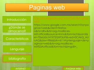 Paginas web
Introducción
¿Dónde se
almacena?
Características
Lenguaje

http://es.wikipedia.org/wiki/P%C3%A1gina_
web
https://www.google.com.mx/search?q=pa
ginas+web&client=firefoxa&hs=zRw&rls=org.mozilla:esMX:official&source=lnms&tbm=isch&sa=X&
ei=7iSeUsScNYXT2QXF3oFI&ved=0CAkQ_AU
oAQ&biw=986&bih=611#q=lenguaje+de+p
aginas+web&rls=org.mozilla:esMX%3Aofficial&tbm=isch&imgdii=_

bibliografía
INTERNET

PAGINA WEB

 