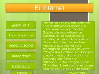 El Internet
¿Qué es ?

Usos modernos
Impacto social
Buscadores
bibliografía
INTERNET

Internet tiene un impacto profundo
en el mundo laboral, el ocio y el
conocimiento a nivel mundial.
Gracias a la web, millones de
personas tienen acceso fácil e
inmediato a una cantidad extensa y
diversa de información en línea.
Muchos utilizan Internet para
descargar música, películas y otros
trabajos. Hay fuentes que cobran por
su uso y otras gratuitas, usando los
servidores centralizados y
distribuidos, las tecnologías de P2P.
Otros utilizan la red para tener acceso
a las noticias y el estado del tiempo.
PAGINA WEB

 