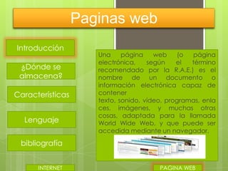 Paginas web
Introducción
¿Dónde se
almacena?
Características
Lenguaje

Una
página
web
(o
página
electrónica,
según
el
término
recomendado por la R.A.E.) es el
nombre de un documento o
información electrónica capaz de
contener
texto, sonido, vídeo, programas, enla
ces, imágenes, y muchas otras
cosas, adaptada para la llamada
World Wide Web, y que puede ser
accedida mediante un navegador.

bibliografía
INTERNET

PAGINA WEB

 