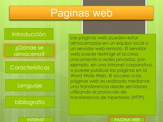 Paginas web
Introducción
¿Dónde se
almacena?
Características
Lenguaje
bibliografía
INTERNET

Las páginas web pueden estar
almacenadas en un equipo local o
un servidor web remoto. El servidor
web puede restringir el acceso
únicamente a redes privadas, por
ejemplo, en una intranet corporativa,
o puede publicar las páginas en la
Word Wide Web. El acceso a las
páginas web es realizado mediante
una transferencia desde servidores,
utilizando el protocolo de
transferencia de hipertexto (HTTP).

PAGINA WEB

 
