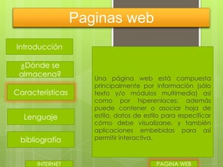 Paginas web
Introducción
¿Dónde se
almacena?
Características
Lenguaje
bibliografía
INTERNET

Una página web está compuesta
principalmente por información (sólo
texto y/o módulos multimedia) así
como por hiperenlaces; además
puede contener o asociar hoja de
estilo, datos de estilo para especificar
cómo debe visualizarse, y también
aplicaciones embebidas para así
permitir interactiva.

PAGINA WEB

 