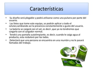 Características
•

•
•
•

•

Su diseño será plegable y podrá utilizarse como una pulsera por parte del
usuario.
Las fotos que tome este equipo, se podrán aplicar a todo el
celular,cambiando así la presencia constantemente a gusto del usuario.
La batería se cargará con el sol, es decir ,que ya no tendremos que
cargarlo con el cargador normal.
Tendrá una pantalla autolimpiante, es decir, cuando le caiga agua al
producto, esta resbalará por los lados.
Detectará que una persona se encuentra en una reunión y no le pasará
llamadas del trabajo.

 