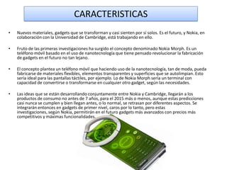 CARACTERISTICAS
•

Nuevos materiales, gadgets que se transforman y casi sienten por sí solos. Es el futuro, y Nokia, en
colaboración con la Universidad de Cambridge, está trabajando en ello.

•

Fruto de las primeras investigaciones ha surgido el concepto denominado Nokia Morph. Es un
teléfono móvil basado en el uso de nanotecnología que tiene pensado revolucionar la fabricación
de gadgets en el futuro no tan lejano.

•

El concepto plantea un teléfono móvil que haciendo uso de la nanotecnología, tan de moda, pueda
fabricarse de materiales flexibles, elementos transparentes y superficies que se autolimpian. Esto
sería ideal para las pantallas táctiles, por ejemplo. Lo de Nokia Morph sería un terminal con
capacidad de convertirse o transformarse en cualquier otro gadget, según las necesidades.

•

Las ideas que se están desarrollando conjuntamente entre Nokia y Cambridge, llegarán a los
productos de consumo no antes de 7 años, para el 2015 más o menos, aunque estas predicciones
casi nunca se cumplen y bien llegan antes, o lo normal, se retrasan por diferentes aspectos. Se
integrarán entonces en gadgets de primer nivel, caros por lo tanto, pero estas
investigaciones, según Nokia, permitirán en el futuro gadgets más avanzados con precios más
competitivos y máximas funcionalidades.

 
