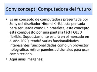 Sony concept: Computadora del futuro
• Es un concepto de computadora presentada por
Sony del diseñador Hiromi Kiriki, esta pensada
para ser usada como un brazalete, este concepto
está compuesto por una pantalla táctil OLED
flexible. Supuestamente estará en el mercado en
el año 2020, tendrá varias funcionalidades
interesantes funcionalidades como un proyector
holográfico, retirar paneles adicionales para usar
como teclado.
• Aquí unas imágenes:

 