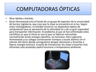 COMPUTADORAS ÓPTICAS
• Muy rápidas y baratas.
• Kevin Homewood está al frente de un grupo de expertos de la universidad
de Surrey, Inglaterra, que cree que la clave se encuentra en la luz. Según
estos investigadores, es factible construir un dispositivo óptico de
computación que se aproveche de la velocidad luz y de su gran capacidad
para transportar información. El problema al que se han enfrentado estos
científicos es que el silicio es con el que se fabrican microchips
normalmente emite energía calorífica, no luminosa. Para superarlo
Homewood y sus colegas construyeron trampas a escala atómica en el
interior del silicio donde consiguieron atrapar electrones y forzarlos a
liberar energía lumínica. A parte de miniaturizar los chips y hacerlos más
eficientes este prototipo podrá funcionar a temperatura ambiente.

 