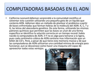 COMPUTADORAS BASADAS EN EL ADN
• California Leonard Adleman sorprendió a la comunidad científica al
solventar esta cuestión utilizando una pequeña gota de un liquido que
contenía ADN. Adleman ideo un método de plantear el problema a partir
de bases enfrentadas que forman hebras de la molécula del ADN: A, C, T y
G, las letras del abecedario genético. De esta forma, utilizando los mismos
patrones químicos que permiten que las bases se unan de una forma
especifica se identifico la solución correcta en un tiempo record: había
nacido la computadora de ADN.  no es algo para tomarse a la ligera,
Y
pues cada centímetro cúbico de ADN contiene mas información que un
billón de CD's. Pero, a pesar de que tiene esta memoria masiva y de que
las computadoras de ADN utilizarían una cantidad mínima de energía para
funcionar, aun se desconoce como hacer una maquina útil capaz de
aprovechar todas estas ventajas.

 