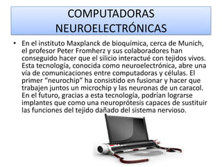 COMPUTADORAS
NEUROELECTRÓNICAS
• En el instituto Maxplanck de bioquímica, cerca de Munich,
el profesor Peter Fromherz y sus colaboradores han
conseguido hacer que el silicio interactué con tejidos vivos.
Esta tecnología, conocida como neuroelectrónica, abre una
vía de comunicaciones entre computadoras y células. El
primer “neurochip” ha consistido en fusionar y hacer que
trabajen juntos un microchip y las neuronas de un caracol.
En el futuro, gracias a esta tecnología, podrían lograrse
implantes que como una neuroprótesis capaces de sustituir
las funciones del tejido dañado del sistema nervioso.

 