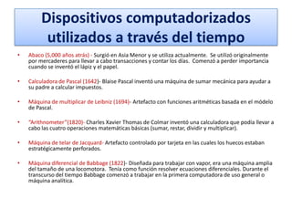 Dispositivos computadorizados
utilizados a través del tiempo
•

Abaco (5,000 años atrás) - Surgió en Asia Menor y se utiliza actualmente. Se utilizó originalmente
por mercaderes para llevar a cabo transacciones y contar los días. Comenzó a perder importancia
cuando se inventó el lápiz y el papel.

•

Calculadora de Pascal (1642)- Blaise Pascal inventó una máquina de sumar mecánica para ayudar a
su padre a calcular impuestos.

•

Máquina de multiplicar de Leibniz (1694)- Artefacto con funciones aritméticas basada en el módelo
de Pascal.

•

“Arithnometer”(1820)- Charles Xavier Thomas de Colmar inventó una calculadora que podía llevar a
cabo las cuatro operaciones matemáticas básicas (sumar, restar, dividir y multiplicar).

•

Máquina de telar de Jacquard- Artefacto controlado por tarjeta en las cuales los huecos estaban
estratégicamente perforados.

•

Máquina diferencial de Babbage (1822)- Diseñada para trabajar con vapor, era una máquina amplia
del tamaño de una locomotora. Tenía como función resolver ecuaciones diferenciales. Durante el
transcurso del tiempo Babbage comenzó a trabajar en la primera computadora de uso general o
máquina analítica.

 