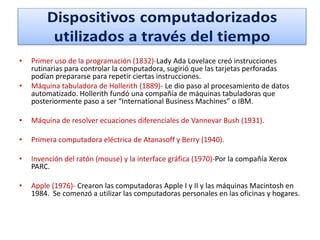 •
•

Primer uso de la programación (1832)-Lady Ada Lovelace creó instrucciones
rutinarias para controlar la computadora, sugirió que las tarjetas perforadas
podían prepararse para repetir ciertas instrucciones.
Máquina tabuladora de Hollerith (1889)- Le dio paso al procesamiento de datos
automatizado. Hollerith fundó una compañía de máquinas tabuladoras que
posteriormente paso a ser “International Business Machines” o IBM.

•

Máquina de resolver ecuaciones diferenciales de Vannevar Bush (1931).

•

Primera computadora eléctrica de Atanasoff y Berry (1940).

•

Invención del ratón (mouse) y la interface gráfica (1970)-Por la compañía Xerox
PARC.

•

Apple (1976)- Crearon las computadoras Apple I y II y las máquinas Macintosh en
1984. Se comenzó a utilizar las computadoras personales en las oficinas y hogares.

 