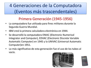 4 Generaciones de la Computadora
(Eventos más trascendentales)
Primera Generación (1945-1956)
• La computadora fue utilizada para fines militares durante la
Segunda Guerra Mundial.
• IBM creó la primera calculadora electrónica en 1944.
• Se desarrolló la computadora ENIAC (Electronic Numerical
Integrator and Computer), EDVAC (Electronic Discrete Variable
Automatic Computer) en 1945 y la UNIVAC (Universal Automatic
Computer)en 1951.
• Lo más significativo de esta generación fue el uso de los tubos al
vacío.

 
