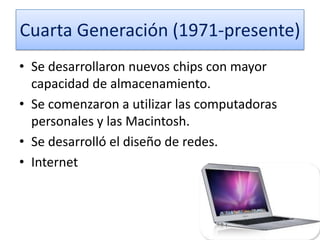 Cuarta Generación (1971-presente)
• Se desarrollaron nuevos chips con mayor
capacidad de almacenamiento.
• Se comenzaron a utilizar las computadoras
personales y las Macintosh.
• Se desarrolló el diseño de redes.
• Internet

 