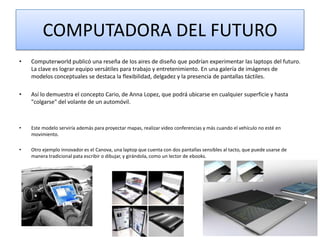 COMPUTADORA DEL FUTURO
•

Computerworld publicó una reseña de los aires de diseño que podrían experimentar las laptops del futuro.
La clave es lograr equipo versátiles para trabajo y entretenimiento. En una galería de imágenes de
modelos conceptuales se destaca la flexibilidad, delgadez y la presencia de pantallas táctiles.

•

Así lo demuestra el concepto Cario, de Anna Lopez, que podrá ubicarse en cualquier superficie y hasta
"colgarse" del volante de un automóvil.

•

Este modelo serviría además para proyectar mapas, realizar video conferencias y más cuando el vehículo no esté en
movimiento.

•

Otro ejemplo innovador es el Canova, una laptop que cuenta con dos pantallas sensibles al tacto, que puede usarse de
manera tradicional pata escribir o dibujar, y girándola, como un lector de ebooks.

 
