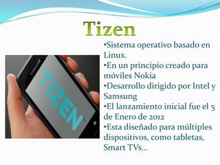 •Sistema operativo basado en
Linux.
•En un principio creado para
móviles Nokia
•Desarrollo dirigido por Intel y
Samsung
•El lanzamiento inicial fue el 5
de Enero de 2012
•Esta diseñado para múltiples
dispositivos, como tabletas,
Smart TVs…

 
