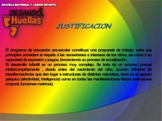 El programa de educación pre-escolar constituye una propuesta de trabajo; entre sus
principios considera el respeto a las necesidades e intereses de los niños, así como a su
capacidad de expresión y juegos, favoreciendo su proceso de socialización.
El desarrollo infantil es un proceso muy complejo. Se trata de un proceso porque
ininterrumpidamente , desde antes del nacimiento del niño, ocurren infinidad de
transformaciones que dan lugar a estructuras de distintas naturaleza, tanto en el aparato
psíquico (afectividad, inteligencia) como en todas las manifestaciones físicas (estructuras
corporal, funciones motrices).

 