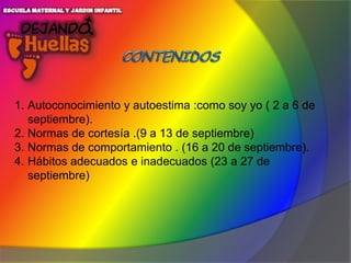 1. Autoconocimiento y autoestima :como soy yo ( 2 a 6 de
septiembre).
2. Normas de cortesía .(9 a 13 de septiembre)
3. Normas de comportamiento . (16 a 20 de septiembre).
4. Hábitos adecuados e inadecuados (23 a 27 de
septiembre)

 