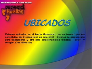 Estamos ubicados en el barrio Guaimaral , en un terreno que era
constituido por 2 casas tiene un solo nivel , 2 zonas de parqueo una
para trabajadores y otra para estacionamiento temporal ; dejar y
recoger a los niños (as).

 