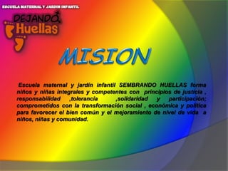 Escuela maternal y jardín infantil SEMBRANDO HUELLAS forma
niños y niñas integrales y competentes con principios de justicia ,
responsabilidad
,tolerancia
,solidaridad
y
participación;
comprometidos con la transformación social , económica y política
para favorecer el bien común y el mejoramiento de nivel de vida a
niños, niñas y comunidad.

 