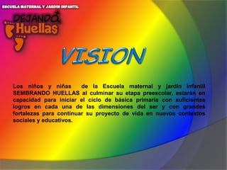 Los niños y niñas
de la Escuela maternal y jardín infantil
SEMBRANDO HUELLAS al culminar su etapa preescolar, estarán en
capacidad para iniciar el ciclo de básica primaria con suficientes
logros en cada una de las dimensiones del ser y con grandes
fortalezas para continuar su proyecto de vida en nuevos contextos
sociales y educativos.

 