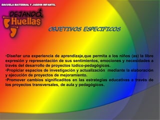 •Diseñar una experiencia de aprendizaje,que permita a los niños (as) la libre
expresión y representación de sus sentimientos, emociones y necesidades a
través del desarrollo de proyectos lúdico-pedagógicos.
•Propiciar espacios de investigación y actualización mediante la elaboración
y ejecución de proyectos de mejoramiento.
•Promover cambios significaditos en las estrategias educativas a través de
los proyectos transversales, de aula y pedagógicos.

 