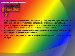 •
•
•
•

Proporcionar herramientas didácticas y tecnológicas que faciliten el
mejoramiento de los resultados del proceso enseñanza- aprendizaje.
Generar espacios de participación de la comunidad educativa a través del
gobierno escolar para contribuir en el mejoramiento del PEI.
Establecer a través del manual de convivencia los derechos y deberes que
debe asumir la comunidad educativa.
Promover la continua actualización profesional de los colaboradores del
colegio.

 