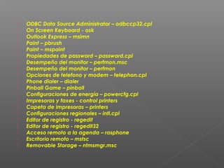 




















ODBC Data Source Administrator – odbccp32.cpl
On Screen Keyboard - osk
Outlook Express – msimn
Paint – pbrush
Paint – mspaint
Propiedades de password – password.cpl
Desempeño del monitor – perfmon.msc
Desempeño del monitor – perfmon
Opciones de telefono y modem – telephon.cpl
Phone dialer – dialer
Pinball Game – pinball
Configuraciones de energía – powercfg.cpl
Impresoras y faxes - control printers
Capeta de impresoras – printers
Configuraciones regionales – intl.cpl
Editor de registro - regedit
Editor de registro - regedit32
Acceso remoto a la agenda – rasphone
Escritorio remoto – mstsc
Removable Storage – ntmsmgr.msc

 