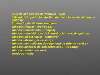 












Libro de direcciones de Windows – wab
Utilidad de importación de libro de direcciones de Windows –
wabmig
Explorador de Windows – explorer
Windows Firewall – firewall.cpl
Windows amplificador – magnify
Windows administrador de infraestructura – wmimgmt.msc
Windows Media Player – wmplayer
Windows Messenger – msmsgs
Windows herramientas de seguridad de sistema – syskey
Windows lanzador de actualizaciones – wupdmgr
Windows Version – winver
Wordpad – write

 