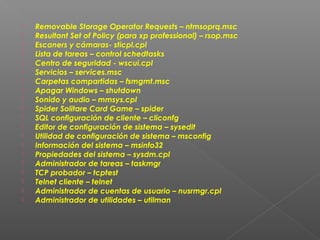 




















Removable Storage Operator Requests – ntmsoprq.msc
Resultant Set of Policy (para xp professional) – rsop.msc
Escaners y cámaras- sticpl.cpl
Lista de tareas – control schedtasks
Centro de seguridad - wscui.cpl
Servicios – services.msc
Carpetas compartidas – fsmgmt.msc
Apagar Windows – shutdown
Sonido y audio – mmsys.cpl
Spider Solitare Card Game – spider
SQL configuración de cliente – cliconfg
Editor de configuración de sistema – sysedit
Utilidad de configuración de sistema – msconfig
Información del sistema – msinfo32
Propiedades del sistema – sysdm.cpl
Administrador de tareas – taskmgr
TCP probador – tcptest
Telnet cliente – telnet
Administrador de cuentas de usuario – nusrmgr.cpl
Administrador de utilidades – utilman

 