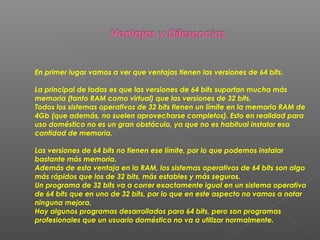 

En primer lugar vamos a ver que ventajas tienen las versiones de 64 bits.
La principal de todas es que las versiones de 64 bits suportan mucha más
memoria (tanto RAM como virtual) que las versiones de 32 bits.
Todos los sistemas operativos de 32 bits tienen un límite en la memoria RAM de
4Gb (que además, no suelen aprovecharse completos). Esto en realidad para
uso doméstico no es un gran obstáculo, ya que no es habitual instalar esa
cantidad de memoria.
Las versiones de 64 bits no tienen ese límite, por lo que podemos instalar
bastante más memoria. 
Además de esta ventaja en la RAM, los sistemas operativos de 64 bits son algo
más rápidos que los de 32 bits, más estables y más seguros. 
Un programa de 32 bits va a correr exactamente igual en un sistema operativo
de 64 bits que en uno de 32 bits, por lo que en este aspecto no vamos a notar
ninguna mejora.
Hay algunos programas desarrollados para 64 bits, pero son programas
profesionales que un usuario doméstico no va a utilizar normalmente. 

 