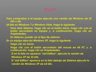 Para comprobar si el equipo ejecuta una versión de Windows de 32
bits o de
64 bits en Windows 7 o Windows Vista, haga lo siguiente:

Para abrir Sistema, haga clic en el botón Inicio, haga clic con el
botón secundario en Equipo y, a continuación, haga clic en
Propiedades.

En Sistema, puede ver el tipo de sistema.
En un equipo ejecuta Windows XP, haga lo siguiente:

Haga clic en Inicio.

Haga clic con el botón secundario del mouse en Mi PC y, a
continuación, haga clic en Propiedades.
Si en la lista no aparece "x64 Edition", ejecuta la versión de
Windows XP de 32 bits.
Si "x64 Edition" aparece en la lista debajo de Sistema ejecuta la
versión de Windows XP de 64 bits.

 