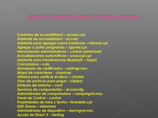 




















Controles de accesibilidad – access.cpl
Asistente de accesibilidad – accwiz
Asistente para agregar nuevo hardware – hdwwiz.cpl
Agregar o quitar programas – appwiz.cpl
Herramientas administrativas – control admintools
Actualizaciones automáticas – wuaucpl.cpl
Asistente para transferencias Bluetooth – fsquirt
Calculadora – calc
Manejador de certificados – certmgr.msc
Mapa de caracteres - charmap
Utilidad para verificar el disco – chkdsk
Visor de archivos para pegar – clipbrd
Símbolo del sistema – cmd
Servicios de componentes – dcomcnfg
Administrador de computadora – compmgmt.msc
Panel de Control – control
Propiedades de hora y fecha – timedate.cpl
DDE Shares – ddeshare
Administrador de dispositivo – devmgmt.msc
Ayuda de Direct X – dxdiag

 