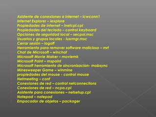 




















Asistente de conexiones a internet – icwconn1
Internet Explorer – iexplore
Propiedades de Internet – inetcpl.cpl
Propiedades del teclado – control keyboard
Opciones de seguridad local – secpol.msc
Usuarios y grupos locales - lusrmgr.msc
Cerrar sesión – logoff
Herramienta para remover software malicioso – mrt
Chat de Microsoft – winchat
Microsoft Movie Maker – moviemk
Microsoft Paint – mspaint
Microsoft herramienta de sincronizacion- mobsync
Minesweeper Game – winmine
propiedades del mouse - control mouse
Netmeeting – conf
Conexiones de red – control netconnections
Conexiones de red – ncpa.cpl
Asistente para conexiones – netsetup.cpl
Notepad – notepad
Empacador de objetos – packager

 