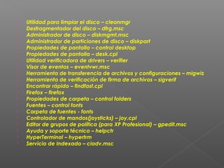 




















Utilidad para limpiar el disco – cleanmgr
Desfragmentador del disco – dfrg.msc
Administrador de disco – diskmgmt.msc
Administrador de particiones de disco – diskpart
Propiedades de pantalla – control desktop
Propiedades de pantalla – desk.cpl
Utilidad verificadora de drivers – verifier
Visor de eventos – eventvwr.msc
Herramienta de transferencia de archivos y configuraciones – migwiz
Herramienta de verificación de firma de archivos – sigverif
Encontrar rápido – findfast.cpl
Firefox – firefox
Propiedades de carpeta – control folders
Fuentes – control fonts
Carpeta de fuentes - fonts
Controlador de mandos(joysticks) – joy.cpl
Editor de grupos de política (para XP Profesional) – gpedit.msc
Ayuda y soporte técnico – helpctr
HyperTerminal – hypertrm
Servicio de Indexado – ciadv.msc

 