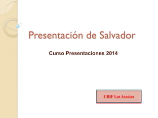Presentación de Salvador
Curso Presentaciones 2014

CRIF Las Acacias

 
