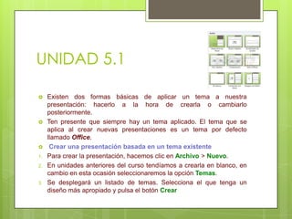 UNIDAD 5.1





1.
2.

3.

Existen dos formas básicas de aplicar un tema a nuestra
presentación: hacerlo a la hora de crearla o cambiarlo
posteriormente.
Ten presente que siempre hay un tema aplicado. El tema que se
aplica al crear nuevas presentaciones es un tema por defecto
llamado Office.
Crear una presentación basada en un tema existente
Para crear la presentación, hacemos clic en Archivo > Nuevo.
En unidades anteriores del curso tendíamos a crearla en blanco, en
cambio en esta ocasión seleccionaremos la opción Temas.
Se desplegará un listado de temas. Selecciona el que tenga un
diseño más apropiado y pulsa el botón Crear

 