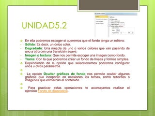 UNIDAD5.2

•
•
•
•


En ella podremos escoger si queremos que el fondo tenga un relleno:
Sólido: Es decir, un único color.
Degradado: Una mezcla de uno o varios colores que van pasando de
uno a otro con una transición suave.
Imagen o textura: Que nos permite escoger una imagen como fondo.
Trama: Con la que podremos crear un fondo de líneas y formas simples.
Dependiendo de la opción que seleccionemos podremos configurar
unos u otros parámetros.




La opción Ocultar gráficos de fondo nos permite ocultar algunos
gráficos que incoporan en ocasiones los temas, como rebordes o
imágenes que enmarcan el contenido.




Para practicar estas operaciones te aconsejamos realizar el
ejercicio Fondo de diapositiva.

 