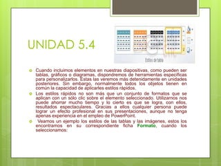 UNIDAD 5.4






Cuando incluimos elementos en nuestras diapositivas, como pueden ser
tablas, gráficos o diagramas, dispondremos de herramientas específicas
para personalizarlos. Estas las veremos más detenidamente en unidades
posteriores. Sin embargo, normalmente todos los objetos tienen en
común la capacidad de aplicarles estilos rápidos.
Los estilos rápidos no son más que un conjunto de formatos que se
aplican con un sólo clic sobre el elemento seleccionado. Utilizarnos nos
puede ahorrar mucho tiempo y lo cierto es que se logra, con ellos,
resultados espectaculares. Gracias a ellos cualquier persona puede
lograr un efecto profesional en sus presentaciones, aunque no tenga
apenas experiencia en el empleo de PowerPoint.
Veamos un ejemplo los estilos de las tablas y las imágenes, estos los
encontramos en su correspondiente ficha Formato, cuando los
seleccionamos:

 