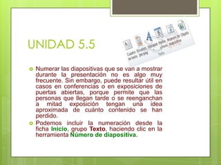 UNIDAD 5.5




Numerar las diapositivas que se van a mostrar
durante la presentación no es algo muy
frecuente. Sin embargo, puede resultar útil en
casos en conferencias o en exposiciones de
puertas abiertas, porque permite que las
personas que llegan tarde o se reenganchan
a mitad exposición tengan una idea
aproximada de cuánto contenido se han
perdido.
Podemos incluir la numeración desde la
ficha Inicio, grupo Texto, haciendo clic en la
herramienta Número de diapositiva.

 