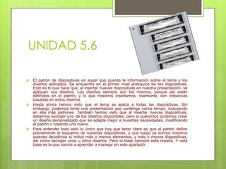 UNIDAD 5.6






El patrón de diapositivas es aquel que guarda la información sobre el tema y los
diseños aplicados. Se encuentra en el primer nivel jerárquico de las diapositivas.
Esto es lo que hace que, al insertar nuevas diapositivas en nuestra presentación, se
apliquen sus diseños. Los diseños siempre son los mismos, porque así están
definidos en el patrón, y lo que nosotros insertamos, realmente, son instancias
basadas en estos diseños.
Hasta ahora hemos visto que el tema se aplica a todas las diapositivas. Sin
embargo, podemos tener una presentación que contenga varios temas, incluyendo
en ella más patrones. También hemos visto que al insertar nuevas diapositivas,
debemos escoger uno de los diseños disponibles, pero si queremos podemos crear
un diseño personalizado que se adapte mejor a nuestras necesidades, modificando
el patrón o creando uno nuevo.
Para entender todo esto lo único que hay que tener claro es que el patrón define
previamente el esquema de nuestras diapositivas, y que luego ya somos nosotros
quienes decidimos si incluir más o menos elementos, y más o menos diapositivas,
así como escoger unos u otros diseños. Pero la base siempre está creada. Y esta
base es la que vamos a aprender a manejar en este apartado.

 