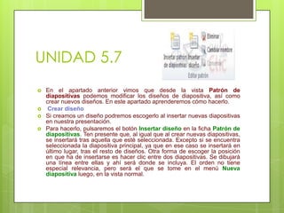 UNIDAD 5.7






En el apartado anterior vimos que desde la vista Patrón de
diapositivas podemos modificar los diseños de diapositiva, así como
crear nuevos diseños. En este apartado aprenderemos cómo hacerlo.
Crear diseño
Si creamos un diseño podremos escogerlo al insertar nuevas diapositivas
en nuestra presentación.
Para hacerlo, pulsaremos el botón Insertar diseño en la ficha Patrón de
diapositivas. Ten presente que, al igual que al crear nuevas diapositivas,
se insertará tras aquella que esté seleccionada. Excepto si se encuentra
seleccionada la diapositiva principal, ya que en ese caso se insertará en
último lugar, tras el resto de diseños. Otra forma de escoger la posición
en que ha de insertarse es hacer clic entre dos diapositivas. Se dibujará
una línea entre ellas y ahí será donde se incluya. El orden no tiene
especial relevancia, pero será el que se tome en el menú Nueva
diapositiva luego, en la vista normal.

 