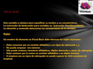 VISUAL BASIC

Una variable se declara para especificar su nombre y sus características.
La instrucción de declaración para variables es: Instrucción Dim(Visual Basic).
Su ubicación y contenido determinan las características de la variable.
Reglas
Un nombre de elemento en Visual Basic debe observar las reglas siguientes:

• Debe comenzar por un carácter alfabético o un signo de subrayado (_).
• No puede empezar con números
• Sólo puede contener caracteres alfabéticos, dígitos decimales y signos de subrayado.
• Debe contener por lo menos un carácter alfabético o un dígito decimal.
• Si empieza con un signo de subrayado no puede superar los 1023 caracteres de
longitud.

 