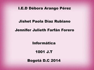 I.E.D Débora Arango Pérez
Jishet Paola Díaz Rubiano
Jennifer Julieth Farfán Forero
Informática
1001 J.T
Bogotá D.C 2014
 