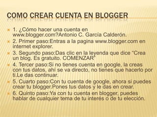 COMO CREAR CUENTA EN BLOGGER
 1. ¿Cómo hacer una cuenta en
www.blogger.com?Antonio C. García Calderón.
 2. Primer paso:Entras a la pagina www.blogger.com en
internet explorer.
 3. Segundo paso:Das clic en la leyenda que dice “Crea
un blog. Es gratuito. COMENZAR”
 4. Tercer paso:Si no tienes cuenta en google, la creas
con tus datos, ahí se va directo, no tienes que hacerlo por
ti.Le das continuar.
 5. Cuarto paso:Con tu cuenta de google, ahora si puedes
crear tu blogger.Pones tus datos y le das en crear.
 6. Quinto paso:Ya con tu cuenta en blogger, puedes
hablar de cualquier tema de tu interés o de tu elección.
 