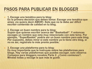 PASOS PARA PUBLICAR EN BLOGGER
 1. Escoge una temática para tu blog:
Es la primera decisión que debes tomar. Escoge una temática que
ames -no quiero decir AMOR!- Solo que no te debe ser difícil
escribir contenido de calidad en tu blog.
 2. Escoge un buen nombre para tu blog:
Supón que quieres escribir acerca del “Basketball”. Y entonces
escoges un nombre que esta muy relacionado con este tema. Por
ejemplo, “SuperBasket” podría ser un buen nombre para este blog.
Por supuesto, debes mirar si este nombre ya lo tiene otro blog, si
no es así, regístralo lo más pronto posible.
 3. Escoge una plataforma para tu blog:
Es muy importante que te instruyas sobre las plataformas para
blogs. Hay varias plataformas que puedes escoger, solo observa:
Consejos para bloggers novatos Parte 2: ¿Como comienzo?.
Míralas todas y escoge la que más te guste.
 