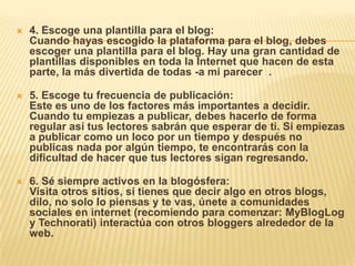  4. Escoge una plantilla para el blog:
Cuando hayas escogido la plataforma para el blog, debes
escoger una plantilla para el blog. Hay una gran cantidad de
plantillas disponibles en toda la Internet que hacen de esta
parte, la más divertida de todas -a mi parecer .
 5. Escoge tu frecuencia de publicación:
Este es uno de los factores más importantes a decidir.
Cuando tu empiezas a publicar, debes hacerlo de forma
regular así tus lectores sabrán que esperar de ti. Si empiezas
a publicar como un loco por un tiempo y después no
publicas nada por algún tiempo, te encontrarás con la
dificultad de hacer que tus lectores sigan regresando.
 6. Sé siempre activos en la blogósfera:
Visita otros sitios, si tienes que decir algo en otros blogs,
dilo, no solo lo piensas y te vas, únete a comunidades
sociales en internet (recomiendo para comenzar: MyBlogLog
y Technorati) interactúa con otros bloggers alrededor de la
web.
 