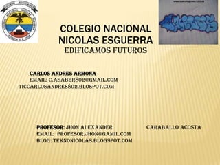 COLEGIO NACIONAL
NICOLAS ESGUERRA
EDIFICAMOS FUTUROS
CARLOS ANDRES ARMONA
EMAIL: C.ASABER802@GMAIL.COM
TICCARLOSANDRES802.BLOSPOT.COM
PROFESOR: Jhon alexander Caraballo acosta
EMAIL: Profesor.jhon@gamil.com
BLOG: teknonicolas.blogspot.com
 